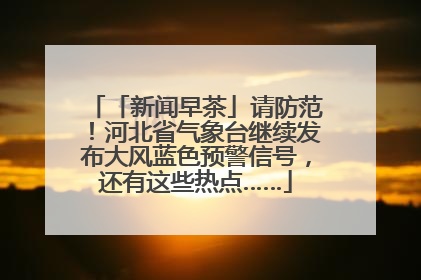 「新闻早茶」请防范！河北省气象台继续发布大风蓝色预警信号，还有这些热点……