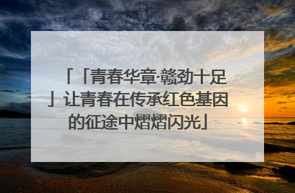 「青春华章·赣劲十足」让青春在传承红色基因的征途中熠熠闪光