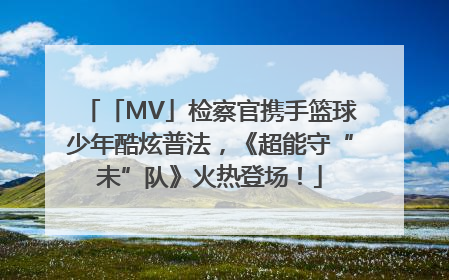 「MV」检察官携手篮球少年酷炫普法，《超能守“未”队》火热登场！