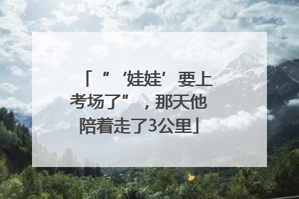 “‘娃娃’要上考场了”，那天他陪着走了3公里