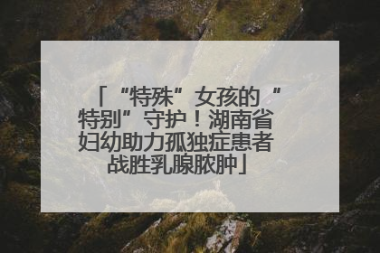 “特殊”女孩的“特别”守护！湖南省妇幼助力孤独症患者战胜乳腺脓肿
