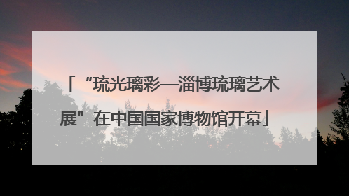 “琉光璃彩—淄博琉璃艺术展”在中国国家博物馆开幕