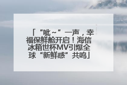 “呲～”一声，幸福保鲜舱开启！海信冰箱世杯MV引爆全球“新鲜感”共鸣