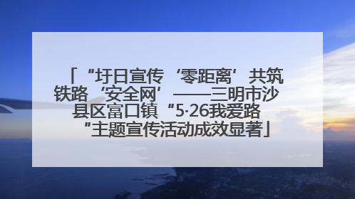 “圩日宣传‘零距离’共筑铁路‘安全网’——三明市沙县区富口镇“5·26我爱路“主题宣传活动成效显著