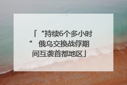 “持续6个多小时” 俄乌交换战俘期间互袭首都地区