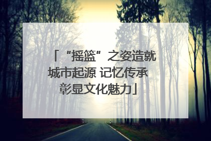 “摇篮”之姿造就城市起源 记忆传承彰显文化魅力