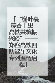 “槲叶裹粽香千里 高铁共筑振兴路”——郑客高铁四队端午文化专列温情启程
