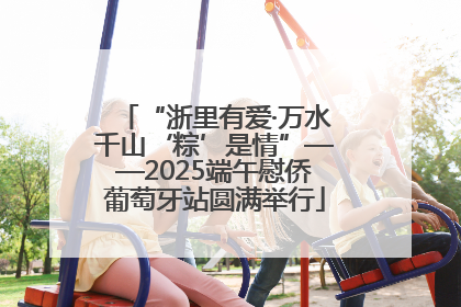 “浙里有爱·万水千山‘粽’是情”——2025端午慰侨葡萄牙站圆满举行