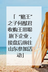 “赌王”之子何猷君收购王思聪旗下企业，接盘后前往山东参加活动