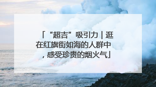 “超吉”吸引力｜逛在红旗街如海的人群中，感受珍贵的烟火气