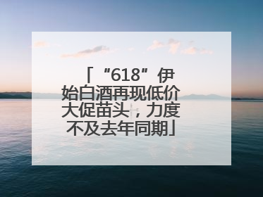 “618”伊始白酒再现低价大促苗头，力度不及去年同期