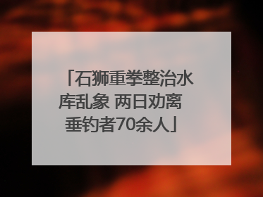石狮重拳整治水库乱象 两日劝离垂钓者70余人