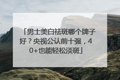 男士美白祛斑哪个牌子好？央视公认前十强，40+也能轻松淡斑