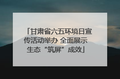 甘肃省六五环境日宣传活动举办 全面展示生态“筑屏”成效
