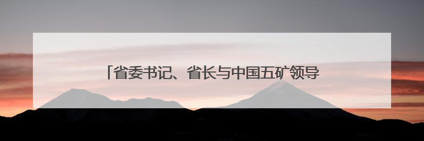 省委书记、省长与中国五矿领导座谈背后的盐湖产业发展新动向