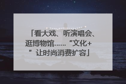 看大戏、听演唱会、逛博物馆……“文化+”让时尚消费扩容