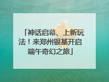 神话启幕、上新玩法！来郑州银基开启端午奇幻之旅