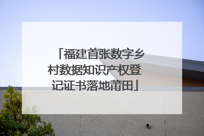 福建首张数字乡村数据知识产权登记证书落地莆田