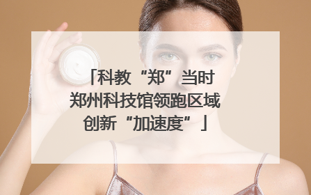 科教“郑”当时 郑州科技馆领跑区域创新“加速度”