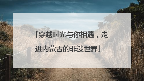 穿越时光与你相遇，走进内蒙古的非遗世界