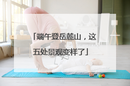 端午登岳麓山，这五处景观变样了