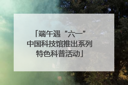 端午遇“六一” 中国科技馆推出系列特色科普活动