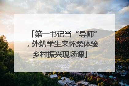 第一书记当“导师”，外籍学生来怀柔体验乡村振兴现场课
