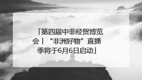 第四届中非经贸博览会丨“非洲好物”直播季将于6月6日启动