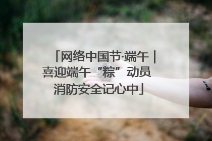 网络中国节·端午｜喜迎端午“粽”动员 消防安全记心中