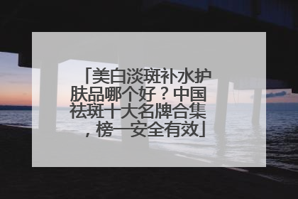 美白淡斑补水护肤品哪个好？中国祛斑十大名牌合集，榜一安全有效