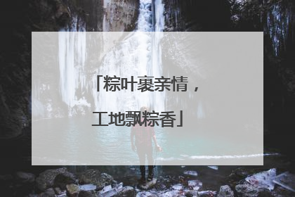 粽叶裹亲情，工地飘粽香