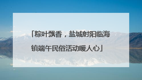 粽叶飘香，盐城射阳临海镇端午民俗活动暖人心