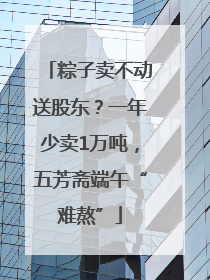 粽子卖不动送股东？一年少卖1万吨，五芳斋端午“难熬”