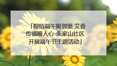 粽情端午聚邻里 艾香传福暖人心-朱家山社区开展端午节主题活动