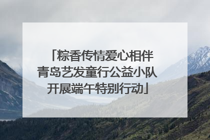 粽香传情爱心相伴 青岛艺发童行公益小队开展端午特别行动