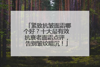 紧致抗皱面霜哪个好？十大最有效抗衰老面霜点评，告别皱纹暗沉！