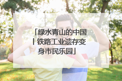 绿水青山的中国丨铁路工业遗存变身市民乐园