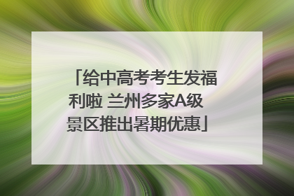 给中高考考生发福利啦 兰州多家A级景区推出暑期优惠