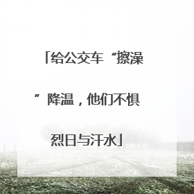给公交车“擦澡”降温，他们不惧烈日与汗水