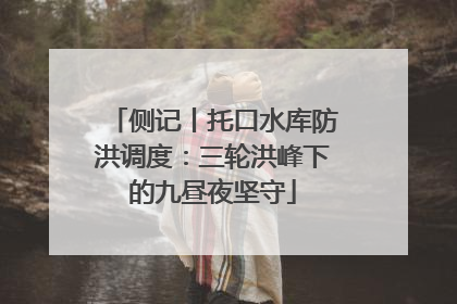 侧记丨托口水库防洪调度：三轮洪峰下的九昼夜坚守