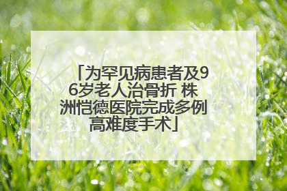 为罕见病患者及96岁老人治骨折 株洲恺德医院完成多例高难度手术