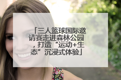 三人篮球国际邀请赛走进森林公园，打造“运动+生态”沉浸式体验