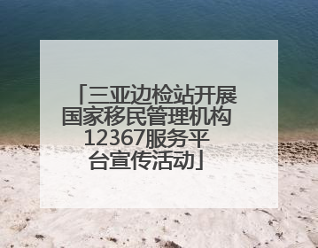三亚边检站开展国家移民管理机构12367服务平台宣传活动