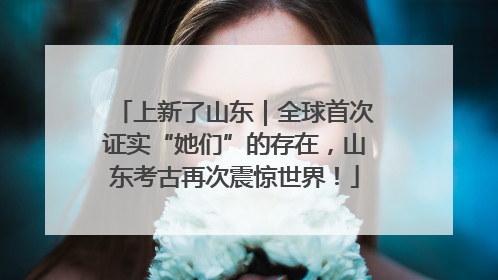 上新了山东｜全球首次证实“她们”的存在，山东考古再次震惊世界！