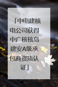 中电建核电公司获得中广核核岛建安A级承包商资质认证