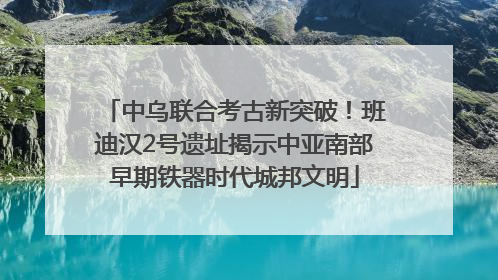 中乌联合考古新突破！班迪汉2号遗址揭示中亚南部早期铁器时代城邦文明