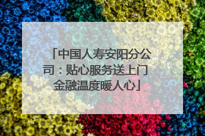 中国人寿安阳分公司：贴心服务送上门 金融温度暖人心
