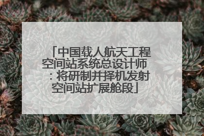 中国载人航天工程空间站系统总设计师：将研制并择机发射空间站扩展舱段