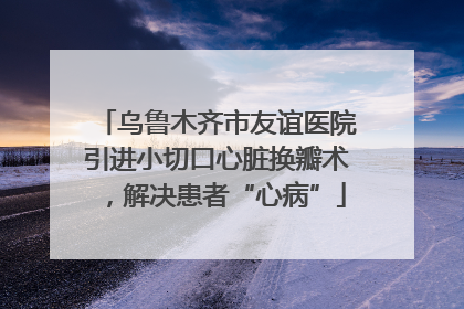 乌鲁木齐市友谊医院引进小切口心脏换瓣术，解决患者“心病”