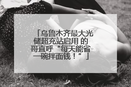 乌鲁木齐最大光储超充站启用 的哥直呼“每天能省一碗拌面钱！”